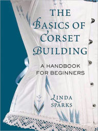 Title: The Basics of Corset Building: A Handbook for Beginners, Author: Linda Sparks