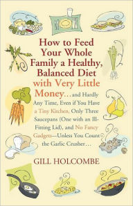 Title: How to Feed Your Whole Family a Healthy, Balanced Diet: with Very Little Money and Hardly Any Time, Even if You Have a Tiny Kitchen, Only Three Saucepans (One with an Ill-Fitting Lid), and No Fancy Gadgets---Unless You Count the Garlic Crusher, Author: Gill Holcombe