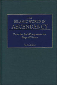 Title: Islamic World in Ascendency: From the Arab Conquests to the Siege of Vienna, Author: Martin Sicker