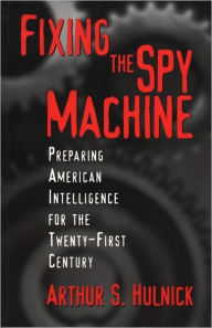 Title: Fixing the Spy Machine: Preparing American Intelligence for the Twenty-First Century, Author: Arthur S. Hulnick