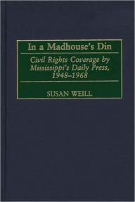 Title: In a Madhouse's Din: Civil Rights Coverage by Mississippi's Daily Press, 1948-1968, Author: Susan Weill