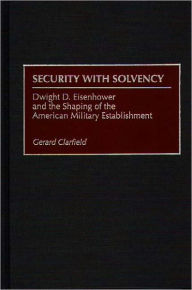 Title: Security with Solvency: Dwight D. Eisenhower and the Shaping of the American Military Establishment, Author: Gerard  Clarfield
