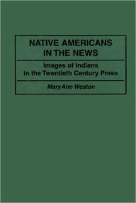 Title: Native Americans in the News: Images of Indians in the Twentieth Century Press, Author: Mary Ann Weston