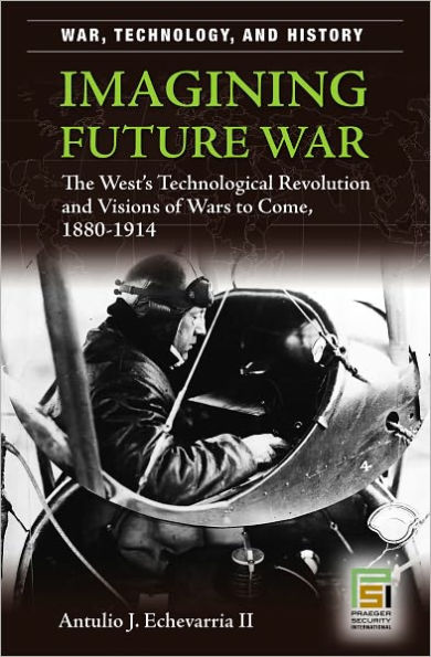 Imagining Future War: The West's Technological Revolution and Visions of Wars to Come, 1880-1914 (War, Technology, and History Series)