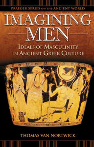 Title: Imagining Men: Ideals of Masculinity in Ancient Greek Culture: Ideals of Masculinity in Ancient Greek Culture, Author: Thomas Van Nortwick