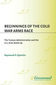 Title: Beginnings of the Cold War Arms Race: The Truman Administration and the U.S. Arms Build-Up, Author: Raymond P. Ojserkis