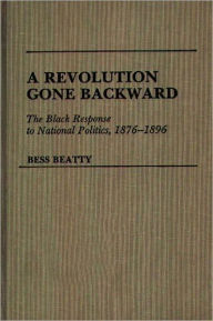 Title: A Revolution Gone Backward: The Black Response to National Politics, 1876-1896, Author: Bess Beatty