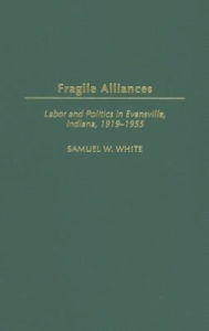 Title: Fragile Alliances: Labor and Politics in Evansville, Indiana, 1919-1955 (Contributions to Labor Studies Series), Author: Samuel W. White