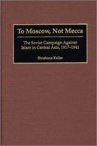 Title: To Moscow, Not Mecca: The Soviet Campaign Against Islam in Central Asia, 1917-1941, Author: Shoshana Keller