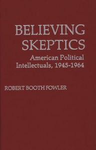 Title: Believing Skeptics: American Political Intellectuals, 1945-64, Author: Robert B. Fowler