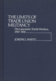 Title: The Limits of Trade Union Militancy: The Lancashire Textile Workers, 1910-1914, Author: Joseph Robert White