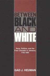 Title: Between Black and White: Race, Politics, and the Free Coloreds in Jamaica, 1792-1865, Author: Gad J. Heuman