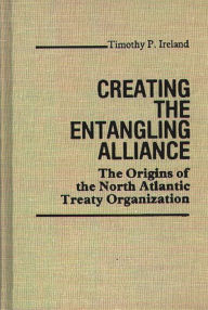 Title: Creating the Entangling Alliance: The Origins of the North Atlantic Treaty Organization, Author: Timothy P. Ireland