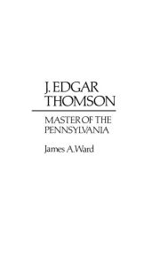 Title: J. Edgar Thomson: Master of the Pennsylvania, Author: James A. Ward III
