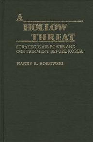 Title: A Hollow Threat: Strategic Air Power and Containment Before Korea, Author: Harry R. Borowski