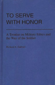 Title: To Serve with Honor: A Treatise on Military Ethics and the Way of the Soldier, Author: Richard A. Gabriel
