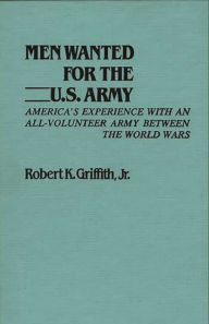 Title: Men Wanted for the U.S. Army: America's Experience with an All-Volunteer Army Between the World Wars, Author: Robert K. Griffith