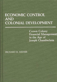 Title: Economic Control and Colonial Development: Crown Colony Financial Management in the Age of Joseph Chamberlain, Author: Richard Kesner