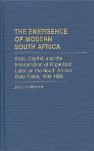 Title: The Emergence of Modern South Africa: State, Capital, and the Incorporation of Organized Labor on the South African Gold Fields, 1902-1939, Author: David Yudelman