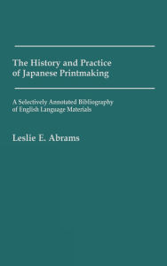 Title: The History and Practice of Japanese Printmaking: A Selectively Annotated Bibliography of English Language Materials, Author: Leslie E. Abrams