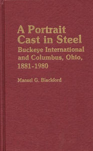 Title: A Portrait Cast in Steel: Buckeye International and Columbus, Ohio, 1881-1980, Author: Mansel  Blackford