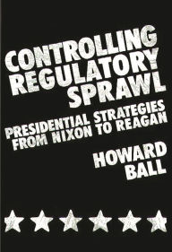 Title: Controlling Regulatory Sprawl: Presidential Strategies from Nixon to Reagan, Author: Howard Ball
