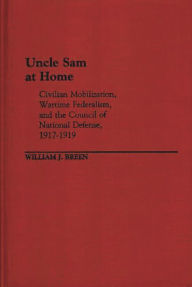 Title: Uncle Sam at Home: Civilian Mobilization, Wartime Federalism, and the Council of National Defense, 1917-1919, Author: William J. Breen