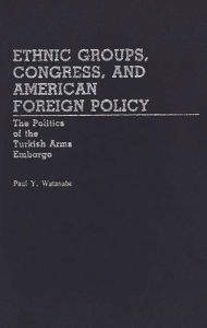 Title: Ethnic Groups, Congress, and American Foreign Policy: The Politics of the Turkish Arms Embargo, Author: Paul Y. Watanabe