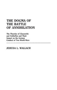 Title: The Dogma of the Battle of Annihilation: The Theories of Clausewitz and Schlieffen and Their Impact on the German Conduct of Two World Wars, Author: Jehuda L Wallach