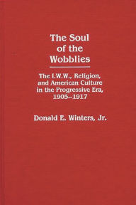 Title: The Soul of the Wobblies: The I.W.W., Religion, and American Culture in the Progressive Era, 1905-1917, Author: Donald E. Winters