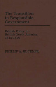 Title: The Transition to Responsible Government: British Policy in British North America, 1815-1850, Author: Phillip A. Buckner