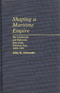 Title: Shaping a Maritime Empire: The Commercial and Diplomatic Role of the American Navy, 1829-1861, Author: John H. Schroeder