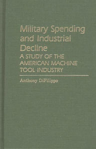 Title: Military Spending and Industrial Decline: A Study of the American Machine Tool Industry, Author: Anthony Difilippo