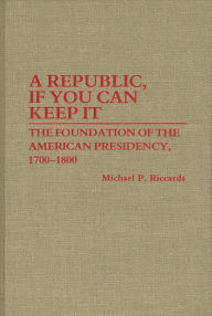 Title: A Republic, If You Can Keep It: The Foundation of the American Presidency, 1700-1800, Author: Michael Riccards