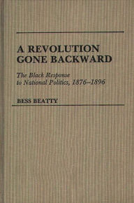 Title: A Revolution Gone Backward: The Black Response to National Politics, 1876-1896, Author: Bess Beatty