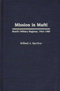 Title: Mission in Mufti: Brazil's Military Regimes, 1964-1985, Author: Wilfred A. Bacchus