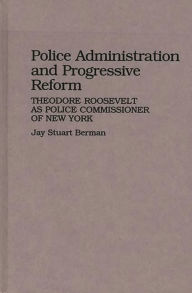 Title: Police Administration and Progressive Reform: Theodore Roosevelt as Police Commissioner of New York, Author: Jay S. Berman
