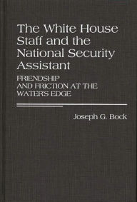 Title: The White House Staff and the National Security Assistant: Friendship and Friction at the Water's Edge, Author: Joseph G. Bock