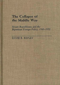 Title: The Collapse of the Middle Way: Senate Republicans and the Bipartisan Foreign Policy, 1948-1952, Author: David Kepley