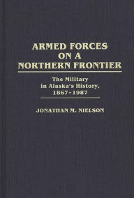 Title: Armed Forces on a Northern Frontier: The Military in Alaska's History, 1867-1987, Author: Jonathan M. Nielson