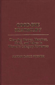 Title: Good-Bye Heathcliff: Changing Heroes, Heroines, Roles, and Values in Women's Category Romances, Author: Mariam Darce Frenier