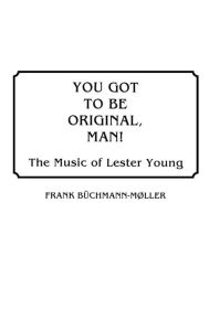 Title: You Got to Be Original, Man!: The Music of Lester Young, Author: Frank Büchmann-Møller