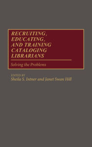 Title: Recruiting, Educating, and Training Cataloging Librarians: Solving the Problems, Author: Sheila S. Intner