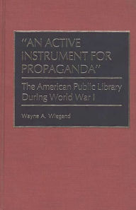 Title: An Active Instrument for Propaganda: The American Public Library During World War I, Author: Wayne A. Wiegand
