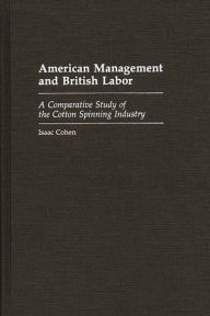 Title: American Management and British Labor: A Comparative Study of the Cotton Spinning Industry, Author: Isaac Cohen