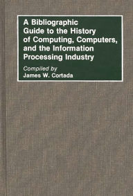 Title: A Bibliographic Guide to the History of Computing, Computers, and the Information Processing Industry, Author: James W. Cortada
