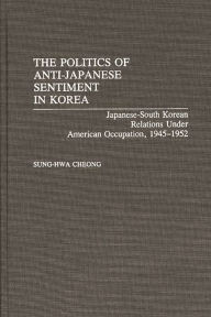 Title: The Politics of Anti-Japanese Sentiment in Korea: Japanese-South Korean Relations Under American Occupation, 1945-1952, Author: Sung-Hwa Cheong