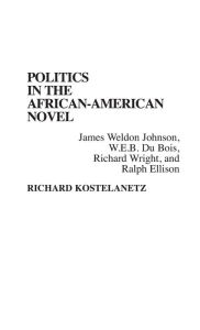 Title: Politics in the African-American Novel: James Weldon Johnson, W.E.B. Du Bois, Richard Wright, and Ralph Ellison, Author: Richard Kostelanetz