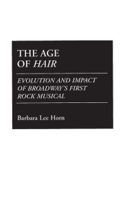 Title: The Age of Hair: Evolution and Impact of Broadway's First Rock Musical, Author: Barbara L. Horn