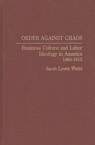 Title: Order Against Chaos: Business Culture and Labor Ideology in America, 1880-1915, Author: Sarah  Watts